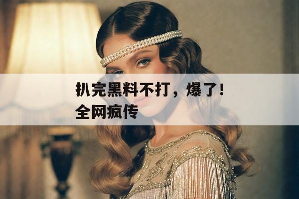 扒完黑料不打，爆了！全网疯传