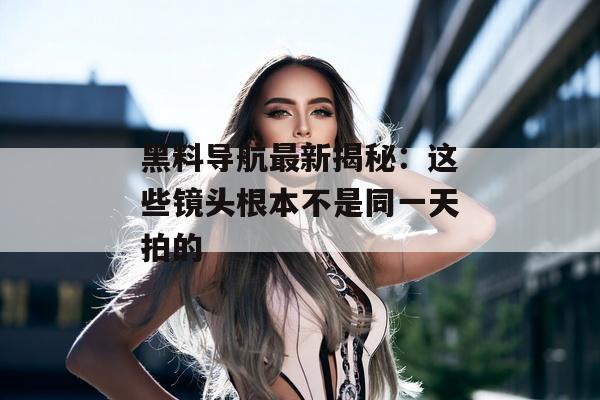 黑料导航最新揭秘：这些镜头根本不是同一天拍的