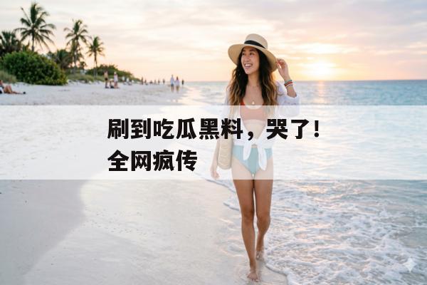 刷到吃瓜黑料，哭了！全网疯传