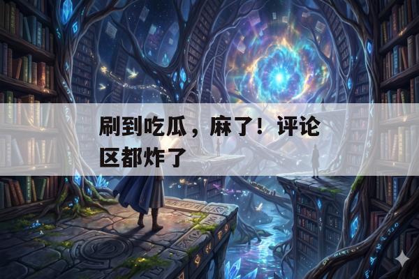 刷到吃瓜，麻了！评论区都炸了