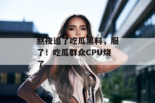 熬夜追了吃瓜黑料，服了！吃瓜群众CPU烧了